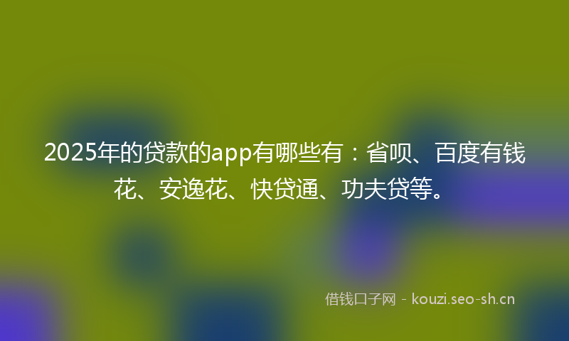 2025年的贷款的app有哪些有：省呗、百度有钱花、安逸花、快贷通、功夫贷等。