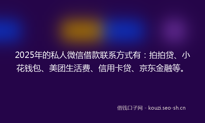 2025年的私人微信借款联系方式有：拍拍贷、小花钱包、美团生活费、信用卡贷、京东金融等。