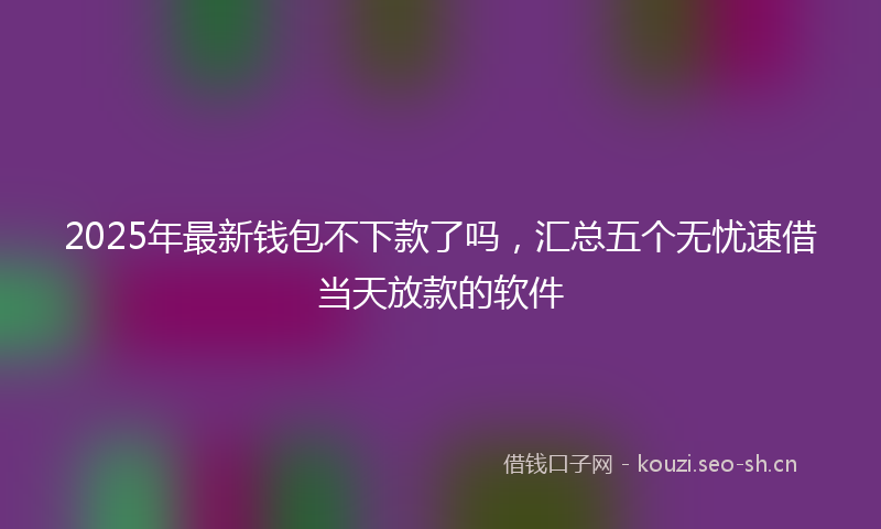 2025年最新钱包不下款了吗，汇总五个无忧速借当天放款的软件