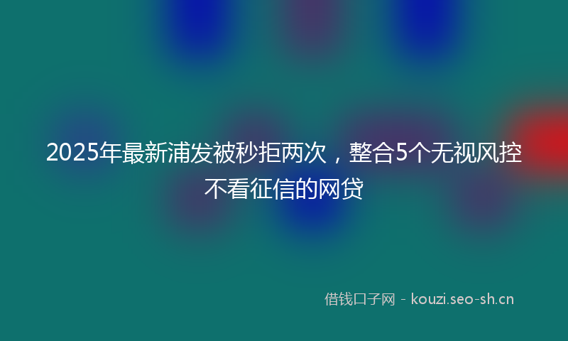 2025年最新浦发被秒拒两次，整合5个无视风控不看征信的网贷