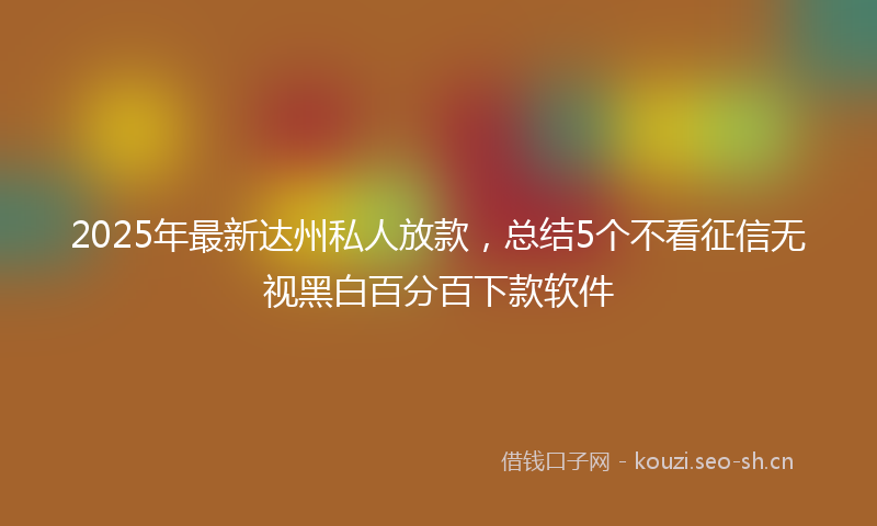 2025年最新达州私人放款，总结5个不看征信无视黑白百分百下款软件