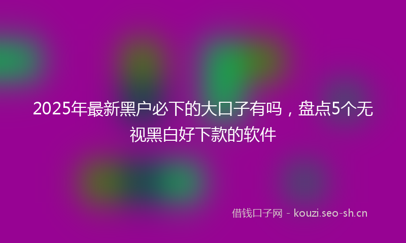 2025年最新黑户必下的大口子有吗，盘点5个无视黑白好下款的软件