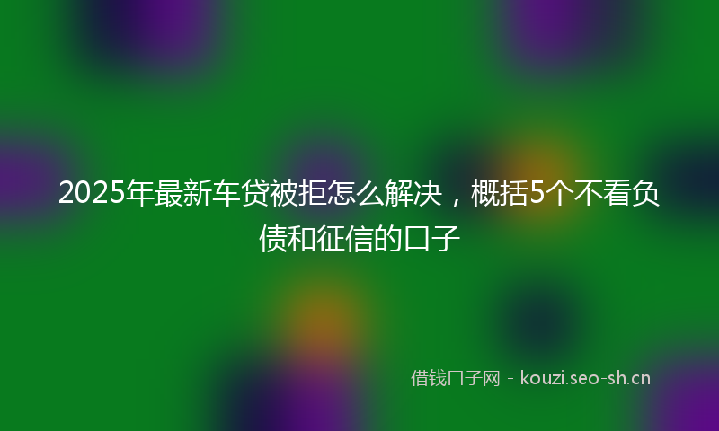 2025年最新车贷被拒怎么解决，概括5个不看负债和征信的口子