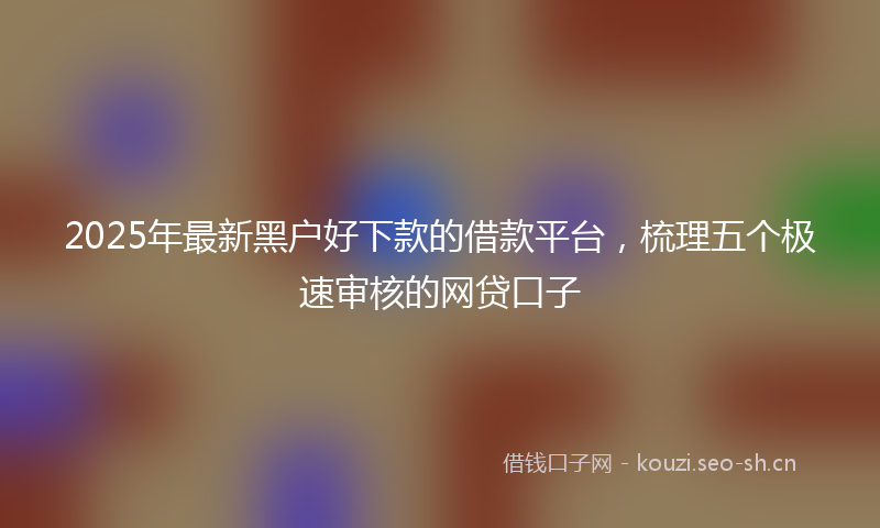 2025年最新黑户好下款的借款平台，梳理五个极速审核的网贷口子