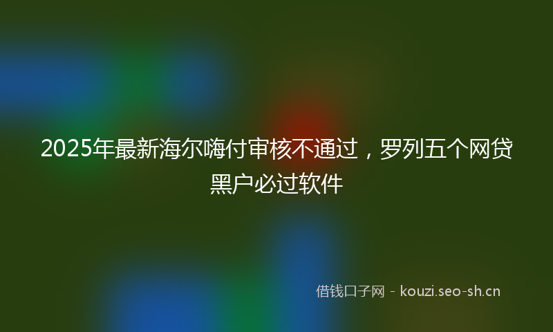 2025年最新海尔嗨付审核不通过，罗列五个网贷黑户必过软件