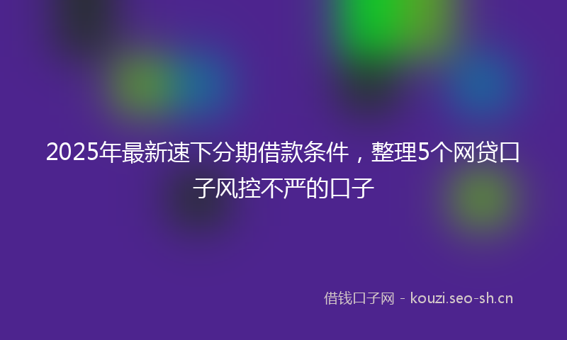 2025年最新速下分期借款条件，整理5个网贷口子风控不严的口子