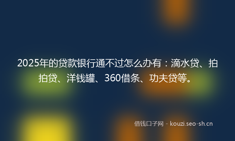 2025年的贷款银行通不过怎么办有：滴水贷、拍拍贷、洋钱罐、360借条、功夫贷等。