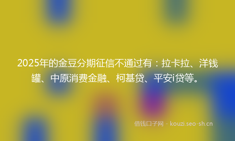 2025年的金豆分期征信不通过有：拉卡拉、洋钱罐、中原消费金融、柯基贷、平安i贷等。