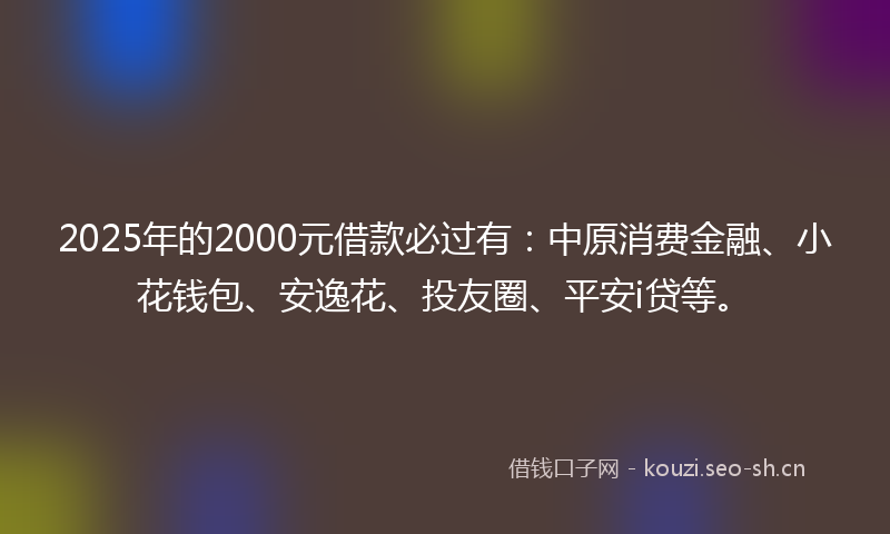 2025年的2000元借款必过有：中原消费金融、小花钱包、安逸花、投友圈、平安i贷等。