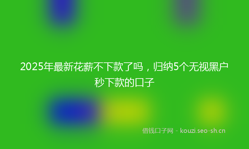 2025年最新花薪不下款了吗，归纳5个无视黑户秒下款的口子
