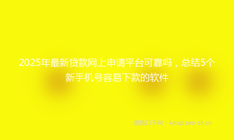 2025年最新贷款网上申请平台可靠吗，总结5个新手机号容易下款的软件