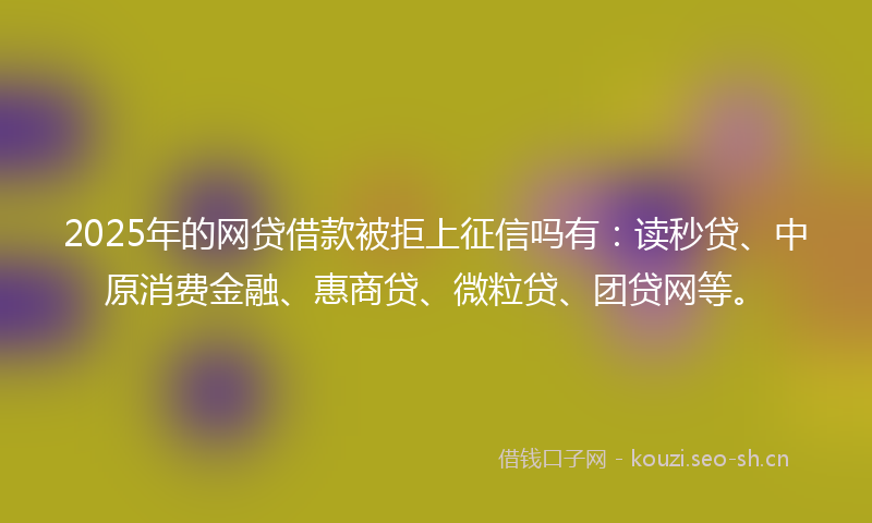 2025年的网贷借款被拒上征信吗有：读秒贷、中原消费金融、惠商贷、微粒贷、团贷网等。