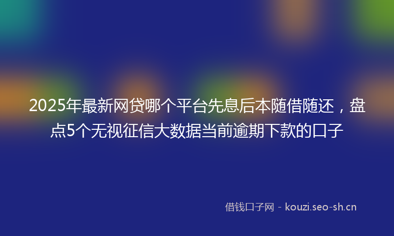 2025年最新网贷哪个平台先息后本随借随还，盘点5个无视征信大数据当前逾期下款的口子