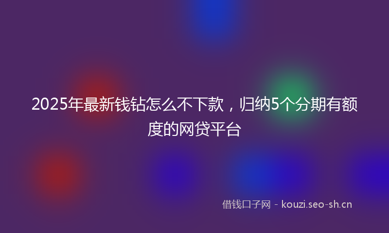 2025年最新钱钻怎么不下款，归纳5个分期有额度的网贷平台
