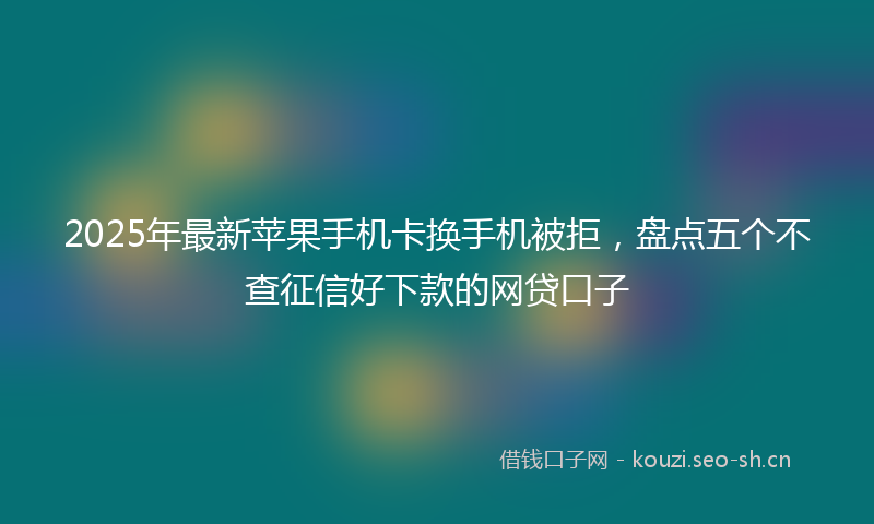 2025年最新苹果手机卡换手机被拒，盘点五个不查征信好下款的网贷口子