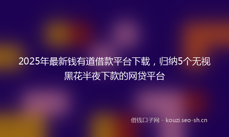 2025年最新钱有道借款平台下载，归纳5个无视黑花半夜下款的网贷平台