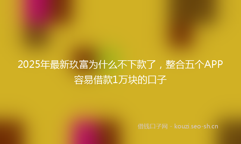 2025年最新玖富为什么不下款了，整合五个APP容易借款1万块的口子
