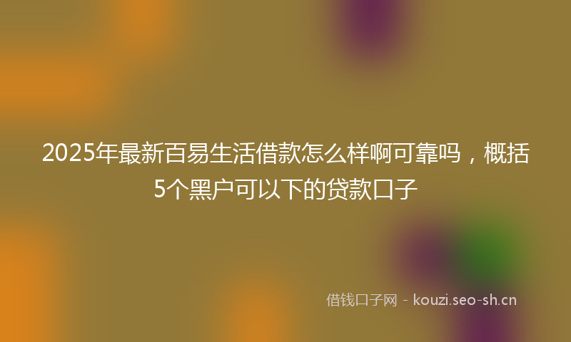 2025年最新百易生活借款怎么样啊可靠吗，概括5个黑户可以下的贷款口子