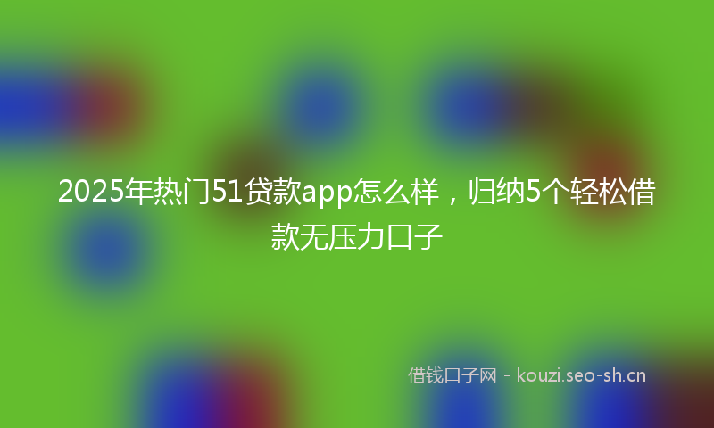 2025年热门51贷款app怎么样，归纳5个轻松借款无压力口子