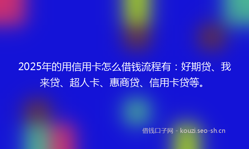 2025年的用信用卡怎么借钱流程有：好期贷、我来贷、超人卡、惠商贷、信用卡贷等。
