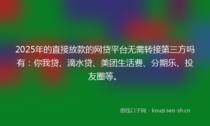 2025年的直接放款的网贷平台无需转接第三方吗有：你我贷、滴水贷、美团生活费、分期乐、投友圈等。