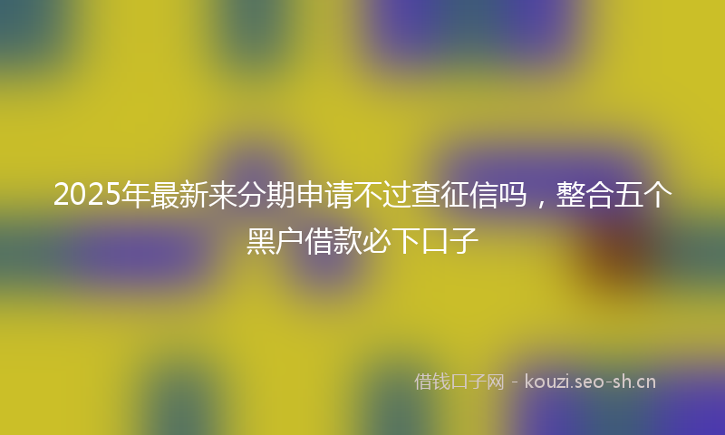 2025年最新来分期申请不过查征信吗，整合五个黑户借款必下口子