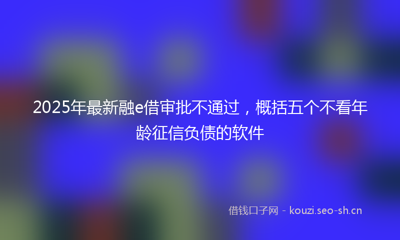 2025年最新融e借审批不通过，概括五个不看年龄征信负债的软件