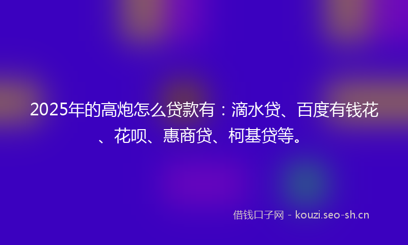 2025年的高炮怎么贷款有：滴水贷、百度有钱花、花呗、惠商贷、柯基贷等。