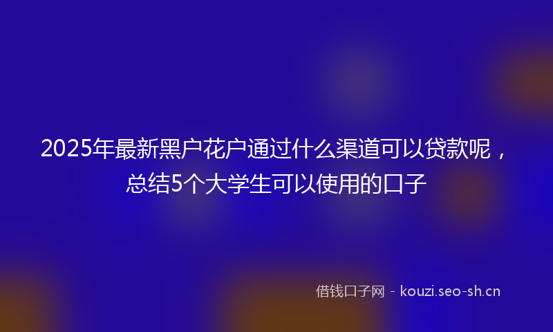 2025年最新黑户花户通过什么渠道可以贷款呢，总结5个大学生可以使用的口子