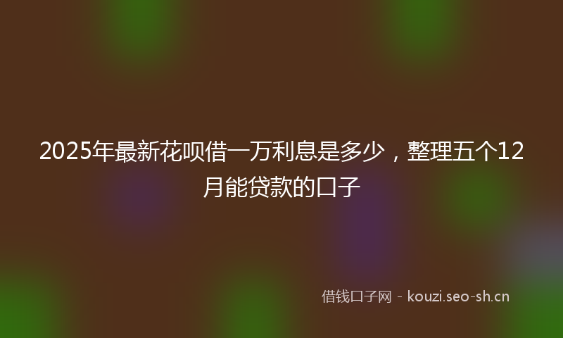 2025年最新花呗借一万利息是多少，整理五个12月能贷款的口子