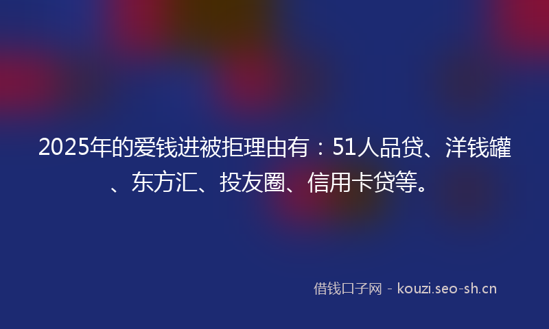 2025年的爱钱进被拒理由有：51人品贷、洋钱罐、东方汇、投友圈、信用卡贷等。