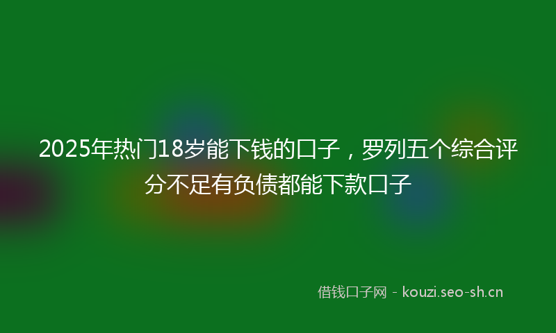 2025年热门18岁能下钱的口子，罗列五个综合评分不足有负债都能下款口子