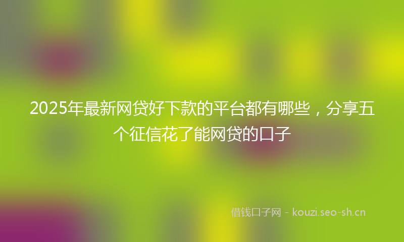 2025年最新网贷好下款的平台都有哪些，分享五个征信花了能网贷的口子