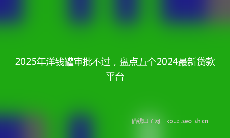 2025年洋钱罐审批不过，盘点五个2024最新贷款平台