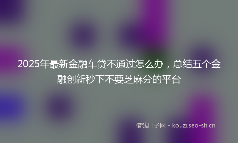 2025年最新金融车贷不通过怎么办，总结五个金融创新秒下不要芝麻分的平台