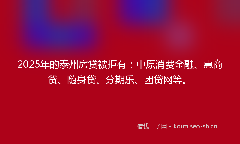 2025年的泰州房贷被拒有：中原消费金融、惠商贷、随身贷、分期乐、团贷网等。