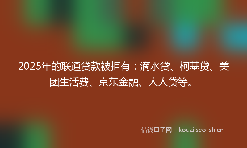 2025年的联通贷款被拒有：滴水贷、柯基贷、美团生活费、京东金融、人人贷等。