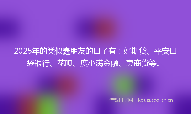 2025年的类似鑫朋友的口子有：好期贷、平安口袋银行、花呗、度小满金融、惠商贷等。