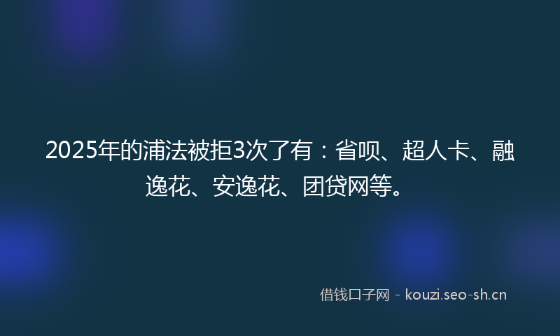 2025年的浦法被拒3次了有：省呗、超人卡、融逸花、安逸花、团贷网等。