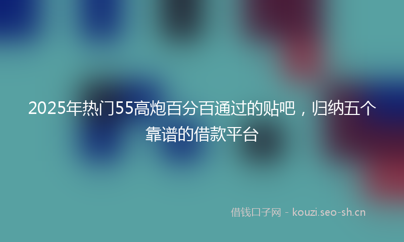 2025年热门55高炮百分百通过的贴吧，归纳五个靠谱的借款平台