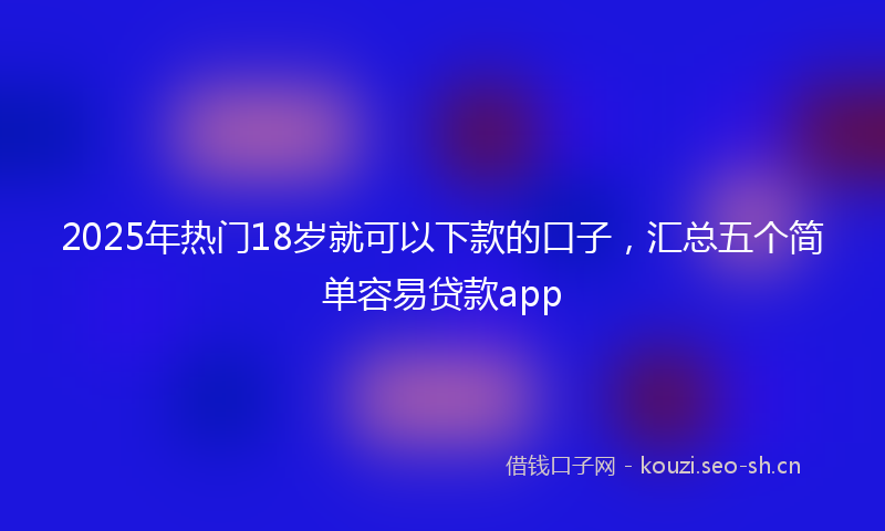 2025年热门18岁就可以下款的口子，汇总五个简单容易贷款app