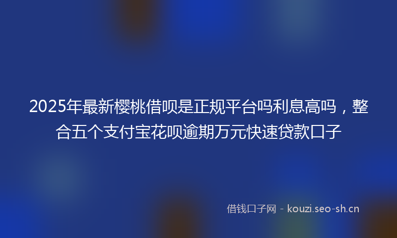 2025年最新樱桃借呗是正规平台吗利息高吗，整合五个支付宝花呗逾期万元快速贷款口子
