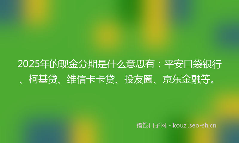 2025年的现金分期是什么意思有：平安口袋银行、柯基贷、维信卡卡贷、投友圈、京东金融等。