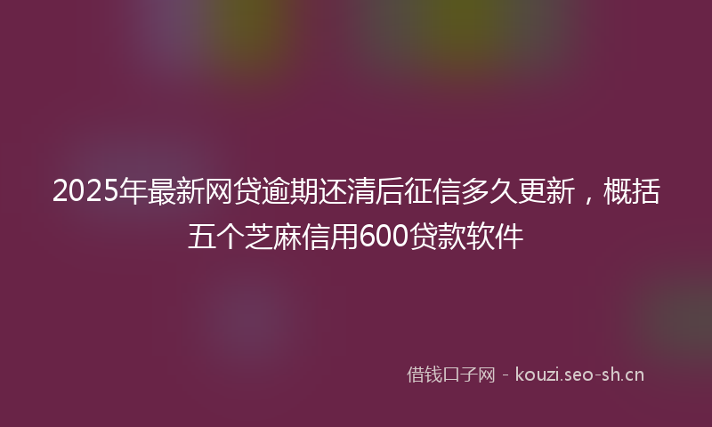 2025年最新网贷逾期还清后征信多久更新，概括五个芝麻信用600贷款软件
