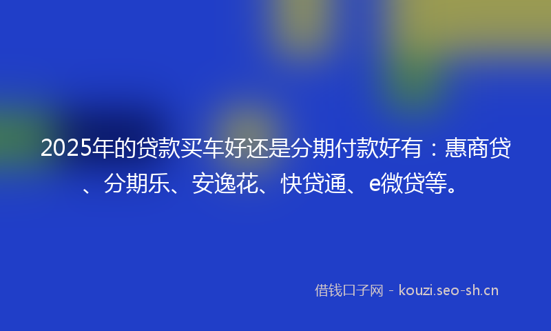 2025年的贷款买车好还是分期付款好有：惠商贷、分期乐、安逸花、快贷通、e微贷等。