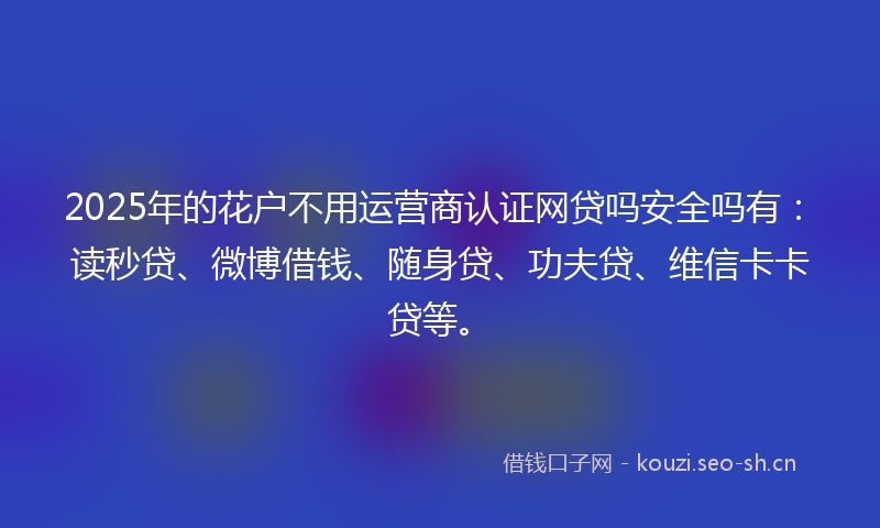 2025年的花户不用运营商认证网贷吗安全吗有：读秒贷、微博借钱、随身贷、功夫贷、维信卡卡贷等。