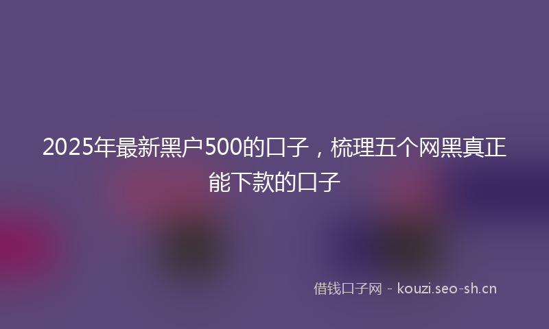 2025年最新黑户500的口子，梳理五个网黑真正能下款的口子