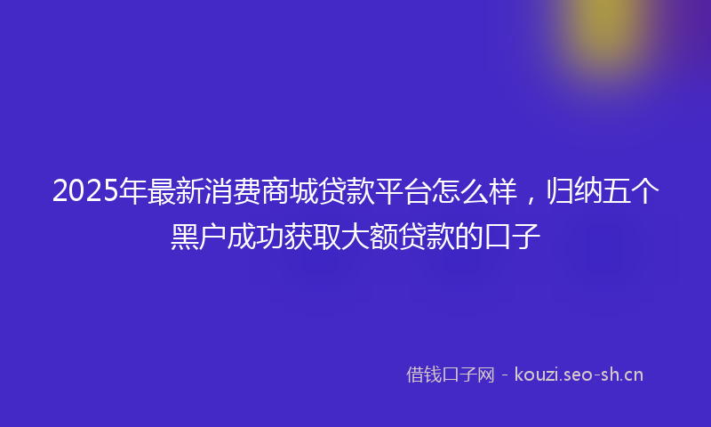2025年最新消费商城贷款平台怎么样，归纳五个黑户成功获取大额贷款的口子