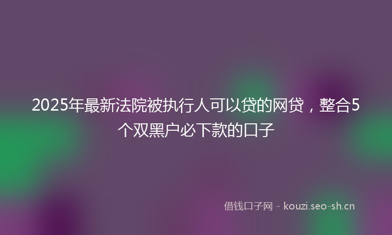 2025年最新法院被执行人可以贷的网贷，整合5个双黑户必下款的口子