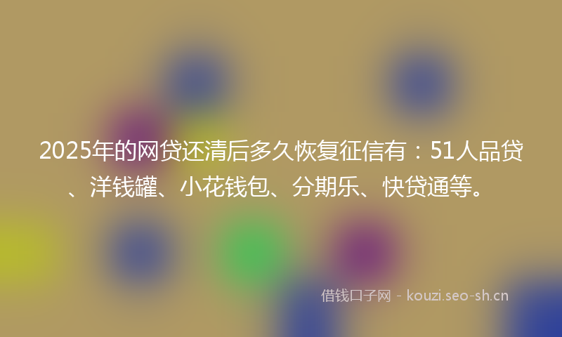 2025年的网贷还清后多久恢复征信有：51人品贷、洋钱罐、小花钱包、分期乐、快贷通等。